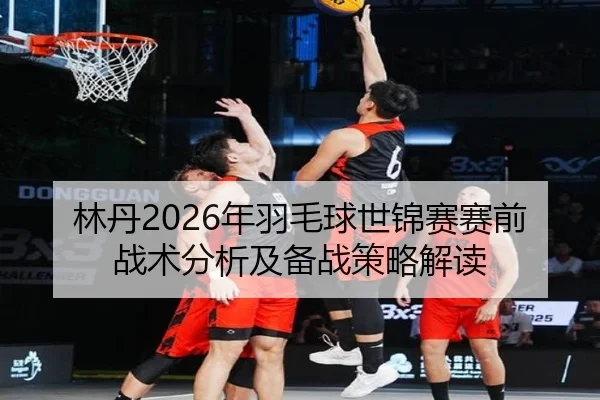 林丹2026年羽毛球世锦赛赛前战术分析及备战策略解读