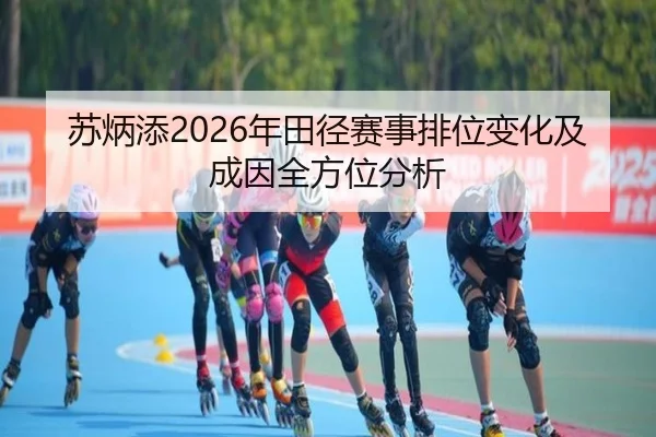 苏炳添2026年田径赛事排位变化及成因全方位分析